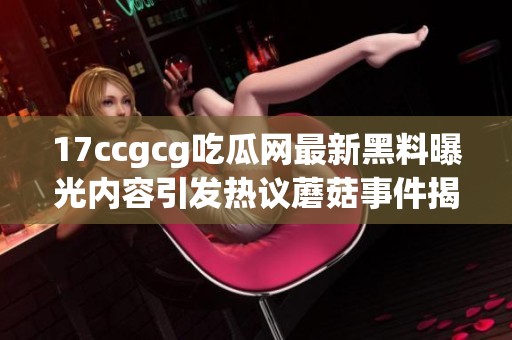 17ccgcg吃瓜网最新黑料曝光内容引发热议蘑菇事件揭秘