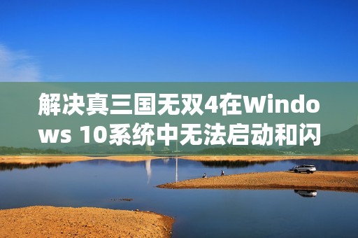 解决真三国无双4在Windows 10系统中无法启动和闪退问题攻略