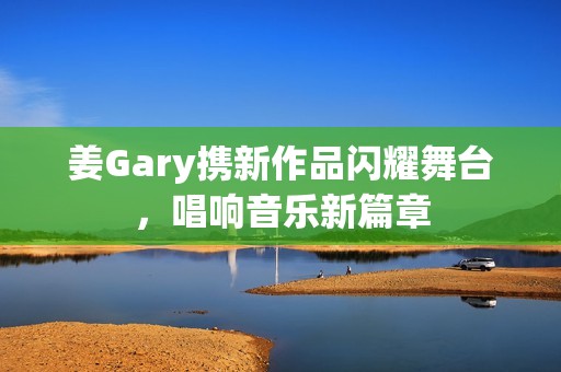 姜Gary携新作品闪耀舞台，唱响音乐新篇章