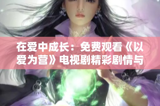 在爱中成长：免费观看《以爱为营》电视剧精彩剧情与感人时刻