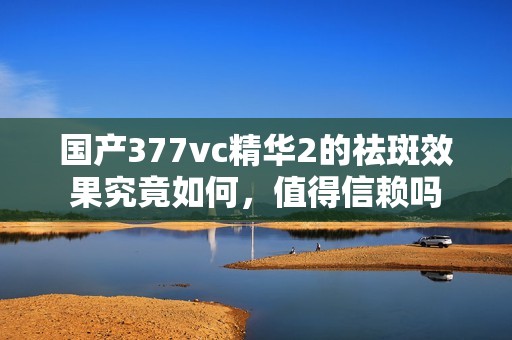 国产377vc精华2的祛斑效果究竟如何，值得信赖吗