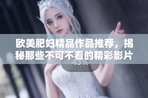 欧美肥妇精品作品推荐，揭秘那些不可不看的精彩影片