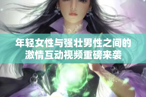 年轻女性与强壮男性之间的激情互动视频重磅来袭