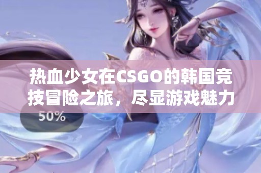 热血少女在CSGO的韩国竞技冒险之旅，尽显游戏魅力与激情