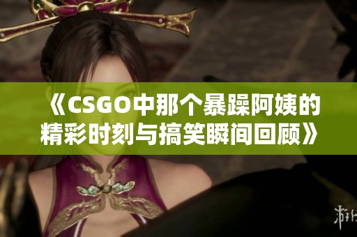 《CSGO中那个暴躁阿姨的精彩时刻与搞笑瞬间回顾》