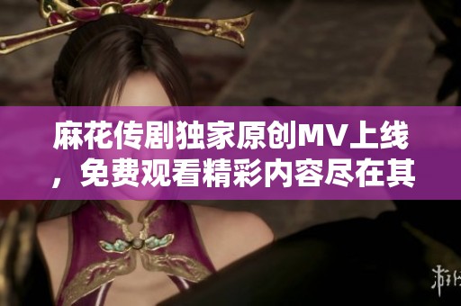 麻花传剧独家原创MV上线，免费观看精彩内容尽在其中