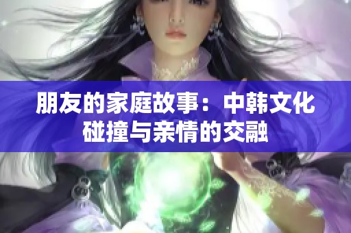 朋友的家庭故事：中韩文化碰撞与亲情的交融