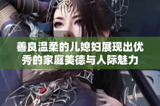 善良温柔的儿媳妇展现出优秀的家庭美德与人际魅力