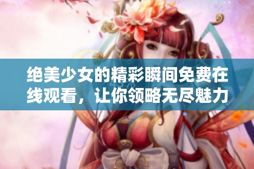 绝美少女的精彩瞬间免费在线观看，让你领略无尽魅力