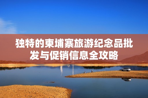 独特的柬埔寨旅游纪念品批发与促销信息全攻略