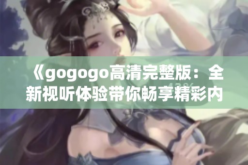 《gogogo高清完整版：全新视听体验带你畅享精彩内容》