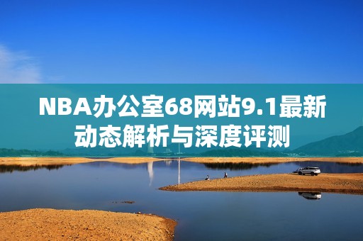 NBA办公室68网站9.1最新动态解析与深度评测