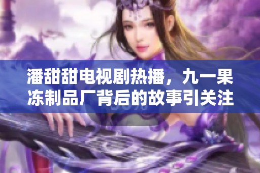 潘甜甜电视剧热播，九一果冻制品厂背后的故事引关注