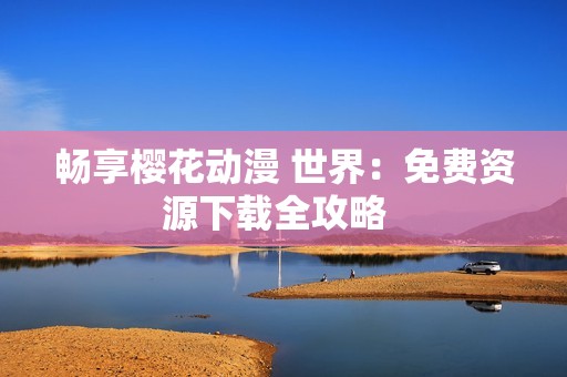 畅享樱花动漫 世界：免费资源下载全攻略  