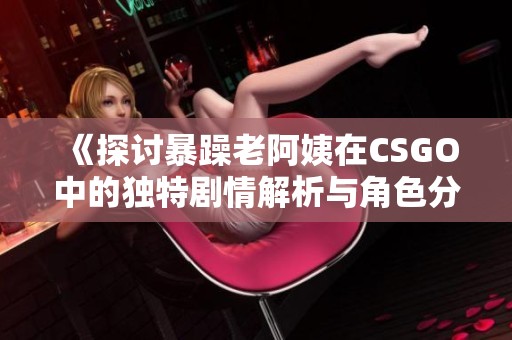 《探讨暴躁老阿姨在CSGO中的独特剧情解析与角色分析》