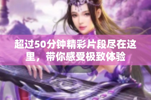 超过50分钟精彩片段尽在这里，带你感受极致体验