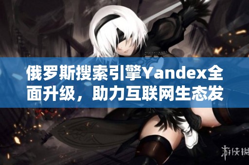 俄罗斯搜索引擎Yandex全面升级，助力互联网生态发展