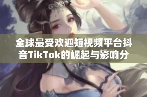 全球最受欢迎短视频平台抖音TikTok的崛起与影响分析