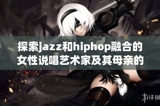 探索jazz和hiphop融合的女性说唱艺术家及其母亲的影响力