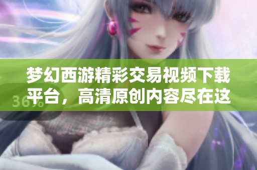 梦幻西游精彩交易视频下载平台，高清原创内容尽在这里