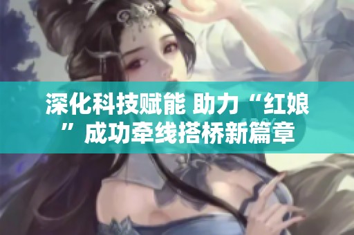 深化科技赋能 助力“红娘”成功牵线搭桥新篇章