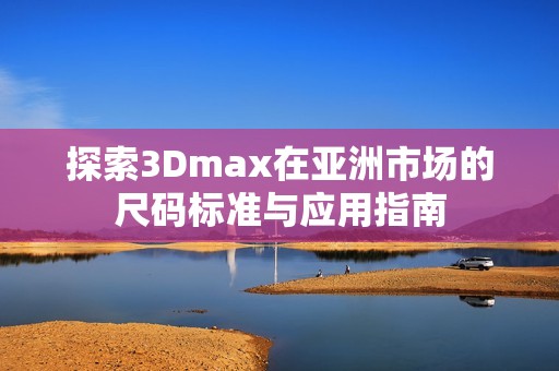 探索3Dmax在亚洲市场的尺码标准与应用指南