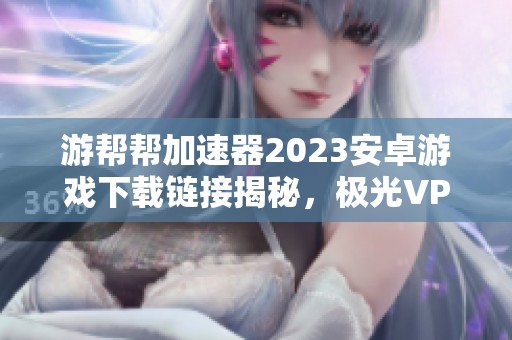 游帮帮加速器2023安卓游戏下载链接揭秘，极光VP为何失效详解