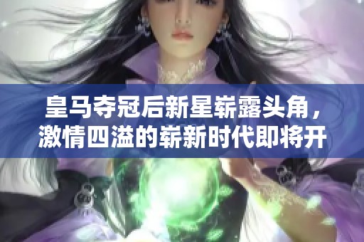 皇马夺冠后新星崭露头角，激情四溢的崭新时代即将开启