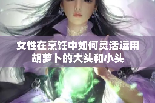 女性在烹饪中如何灵活运用胡萝卜的大头和小头