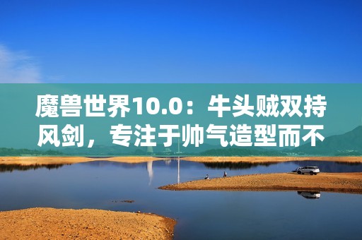 魔兽世界10.0：牛头贼双持风剑，专注于帅气造型而不顾其他