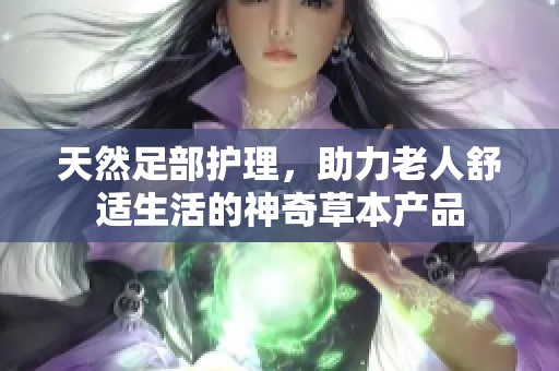 天然足部护理，助力老人舒适生活的神奇草本产品