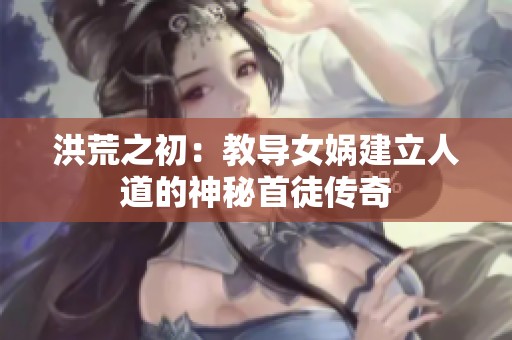 洪荒之初：教导女娲建立人道的神秘首徒传奇