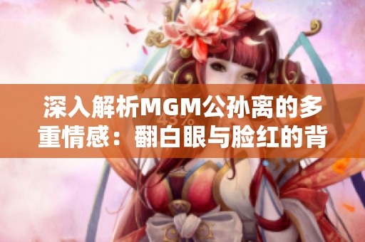 深入解析MGM公孙离的多重情感：翻白眼与脸红的背后故事