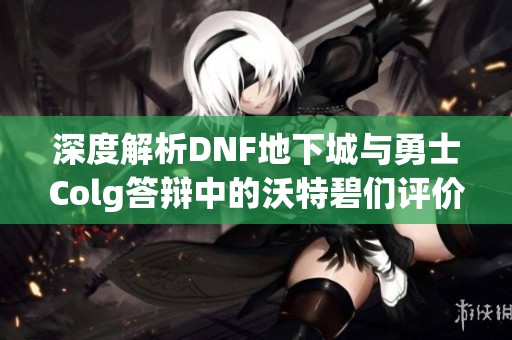 深度解析DNF地下城与勇士Colg答辩中的沃特碧们评价与心得分享