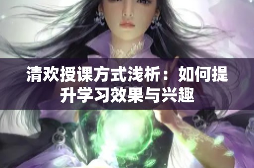 清欢授课方式浅析：如何提升学习效果与兴趣