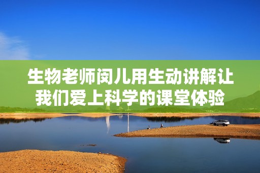 生物老师闵儿用生动讲解让我们爱上科学的课堂体验