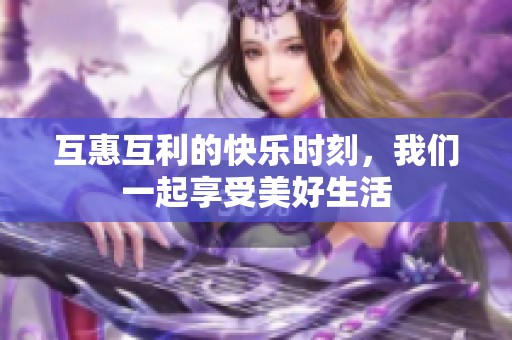 互惠互利的快乐时刻，我们一起享受美好生活