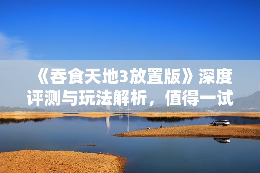 《吞食天地3放置版》深度评测与玩法解析，值得一试吗？