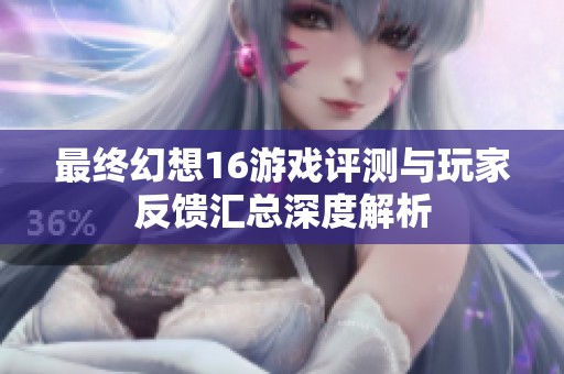 最终幻想16游戏评测与玩家反馈汇总深度解析