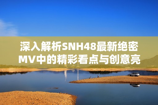 深入解析SNH48最新绝密MV中的精彩看点与创意亮点