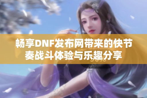 畅享DNF发布网带来的快节奏战斗体验与乐趣分享