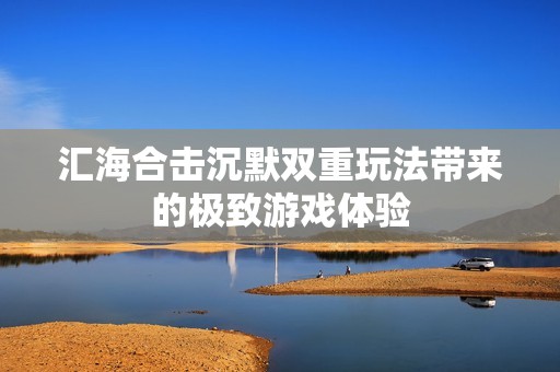 汇海合击沉默双重玩法带来的极致游戏体验