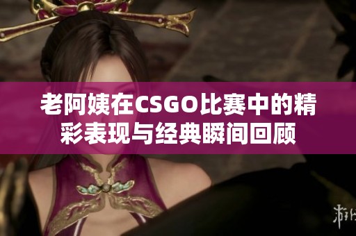 老阿姨在CSGO比赛中的精彩表现与经典瞬间回顾