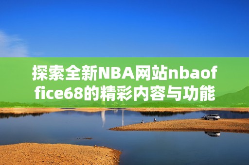 探索全新NBA网站nbaoffice68的精彩内容与功能