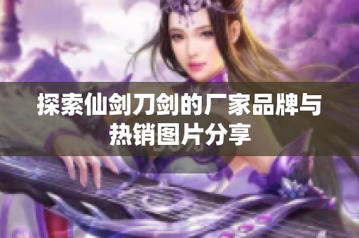 探索仙剑刀剑的厂家品牌与热销图片分享