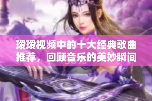 瑷瑷视频中的十大经典歌曲推荐，回顾音乐的美妙瞬间