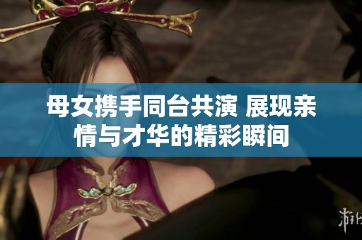 母女携手同台共演 展现亲情与才华的精彩瞬间