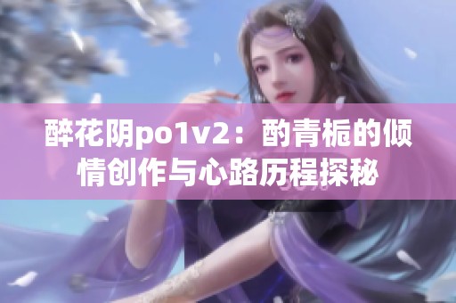 醉花阴po1v2：酌青栀的倾情创作与心路历程探秘