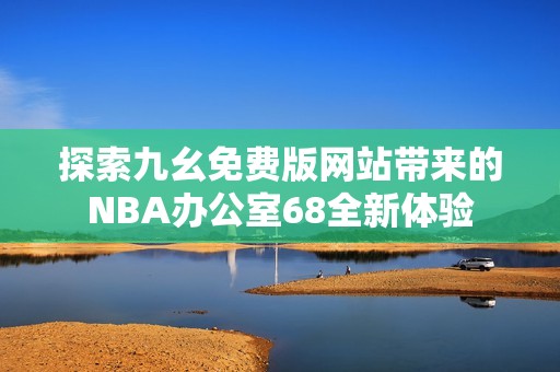 探索九幺免费版网站带来的NBA办公室68全新体验