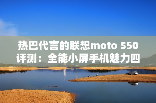 热巴代言的联想moto S50评测：全能小屏手机魅力四射